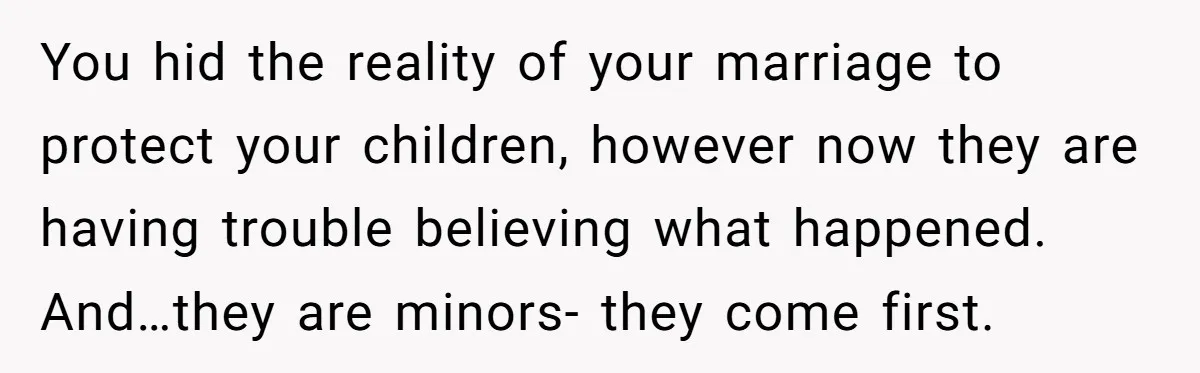 You hid the reality of your marriage to protect your children, however now they are having trouble believing what happened. And…they are minors- they come first.