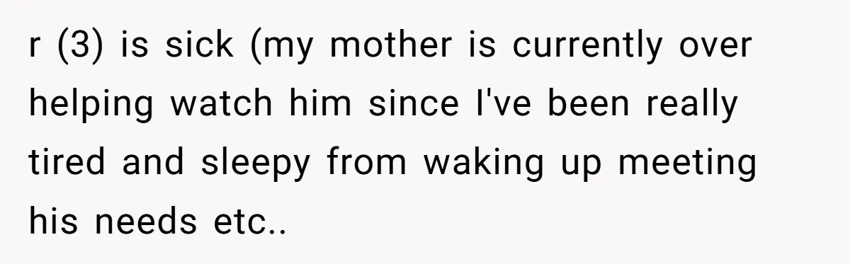 r (3) is sick (my mother is currently over helping watch him since I've been really tired and sleepy from waking up meeting his needs etc..