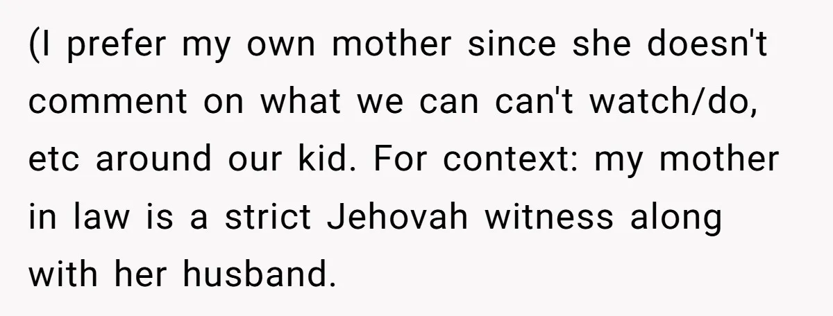 (I prefer my own mother since she doesn't comment on what we can can't watch/do, etc around our kid. For context: my mother in law is a strict Jehovah witness...