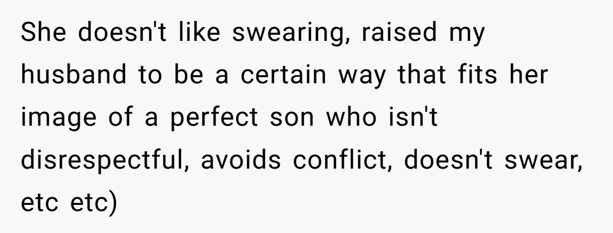 She doesn't like swearing, raised my husband to be a certain way that fits her image of a perfect son who isn't disrespectful, avoids conflict, doesn't swear, etc etc)