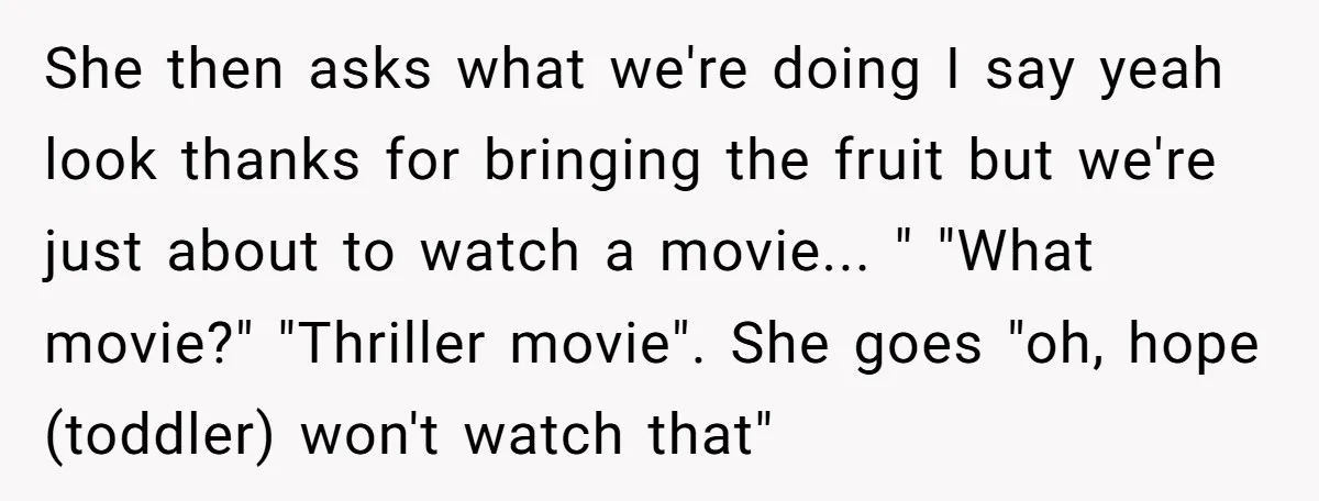 She then asks what we're doing I say yeah look thanks for bringing the fruit but we're just about to watch a movie... " "What movie?" "Thriller movie". She goes...