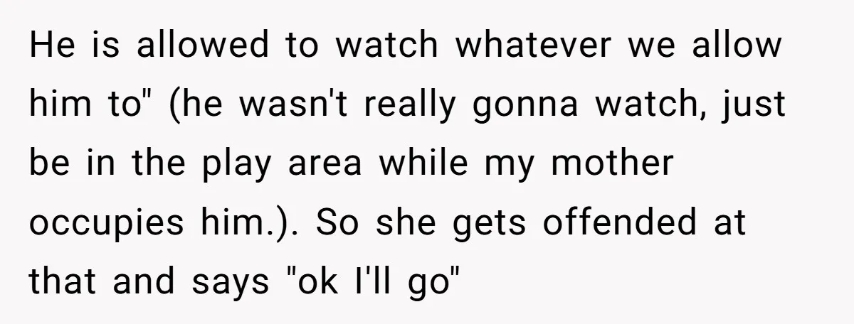 He is allowed to watch whatever we allow him to" (he wasn't really gonna watch, just be in the play area while my mother occupies him.). So she gets offended...