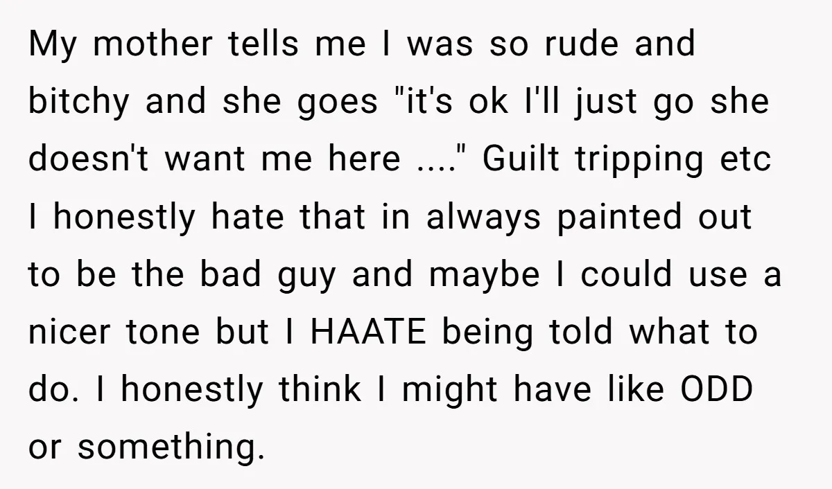 My mother tells me I was so rude and bitchy and she goes "it's ok I'll just go she doesn't want me here ...." Guilt tripping etc I honestly hate...