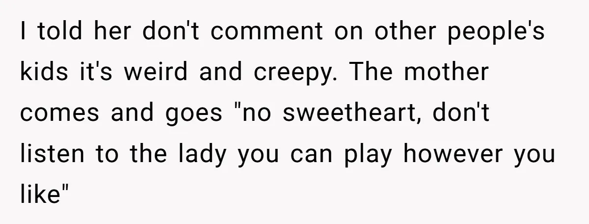 I told her don't comment on other people's kids it's weird and creepy. The mother comes and goes "no sweetheart, don't listen to the lady you can play however you...