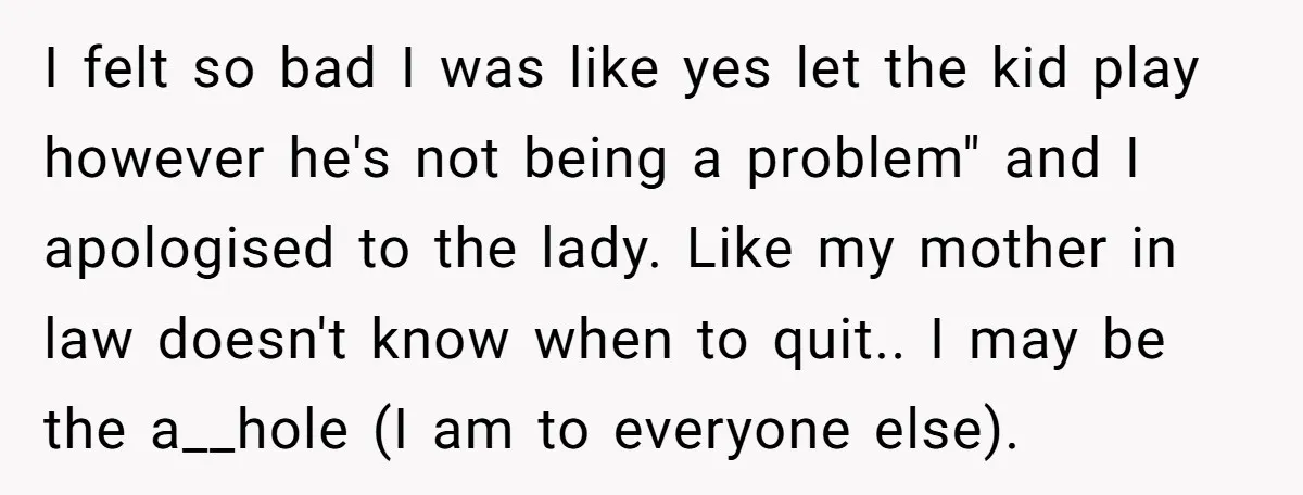 I felt so bad I was like yes let the kid play however he's not being a problem" and I apologised to the lady. Like my mother in law doesn't...