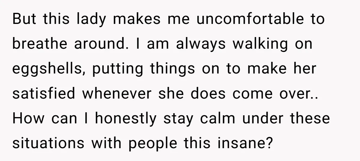 But this lady makes me uncomfortable to breathe around. I am always walking on eggshells, putting things on to make her satisfied whenever she does come over.. How can I...