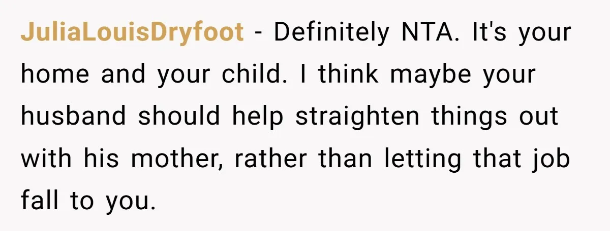 JuliaLouisDryfoot − Definitely NTA. It's your home and your child. I think maybe your husband should help straighten things out with his mother, rather than letting that job fall to...