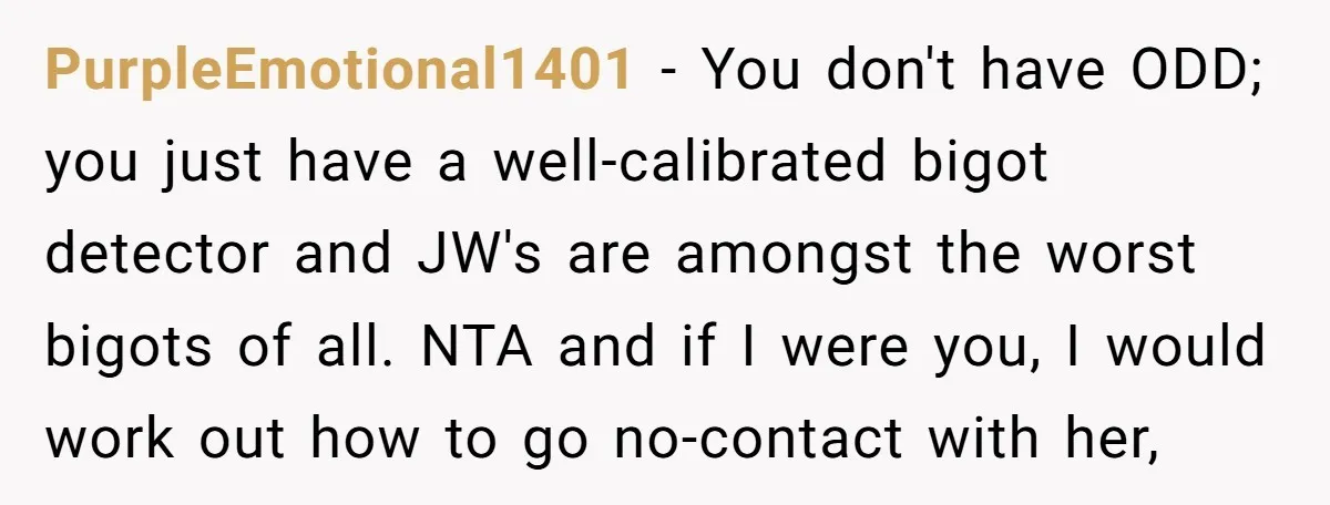 PurpleEmotional1401 − You don't have ODD; you just have a well-calibrated bigot detector and JW's are amongst the worst bigots of all. NTA and if I were you, I would...