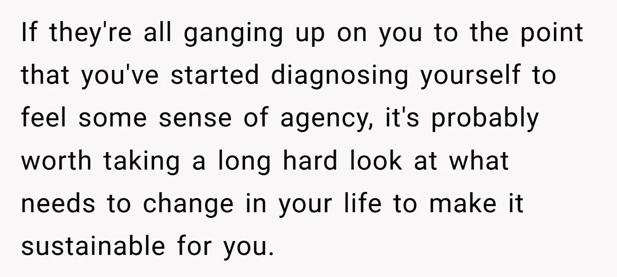 If they're all ganging up on you to the point that you've started diagnosing yourself to feel some sense of agency, it's probably worth taking a long hard look at...