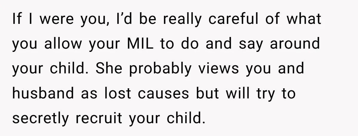 If I were you, I’d be really careful of what you allow your MIL to do and say around your child. She probably views you and husband as lost causes...
