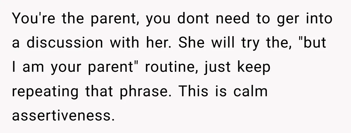 You're the parent, you dont need to ger into a discussion with her. She will try the, "but I am your parent" routine, just keep repeating that phrase. This is...