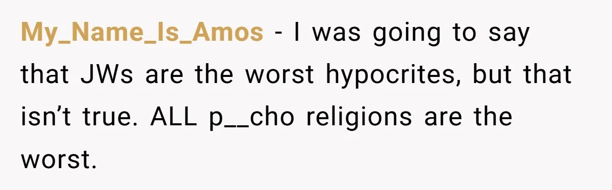 My_Name_Is_Amos − I was going to say that JWs are the worst hypocrites, but that isn’t true. ALL p__cho religions are the worst.