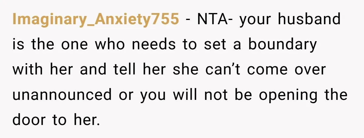 Imaginary_Anxiety755 − NTA- your husband is the one who needs to set a boundary with her and tell her she can’t come over unannounced or you will not be opening...