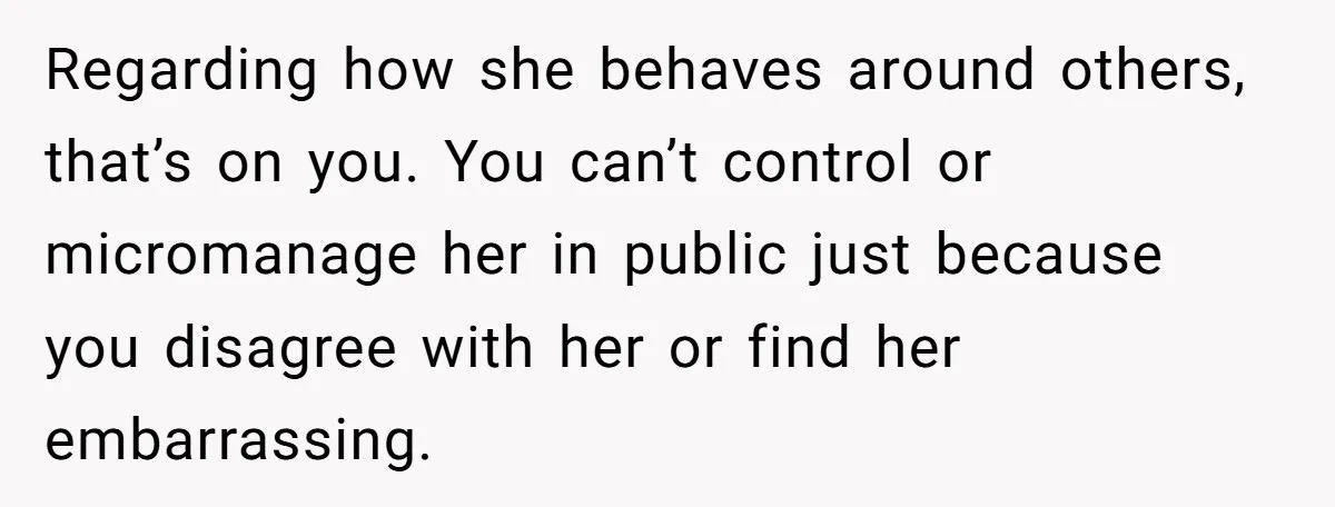 Regarding how she behaves around others, that’s on you. You can’t control or micromanage her in public just because you disagree with her or find her embarrassing.