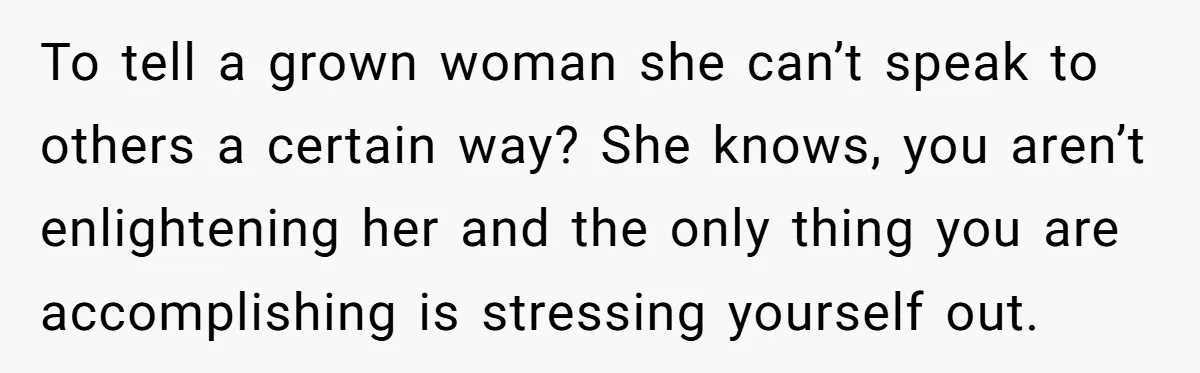 To tell a grown woman she can’t speak to others a certain way? She knows, you aren’t enlightening her and the only thing you are accomplishing is stressing yourself out.