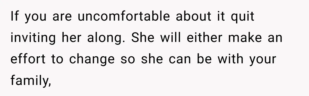 If you are uncomfortable about it quit inviting her along. She will either make an effort to change so she can be with your family,
