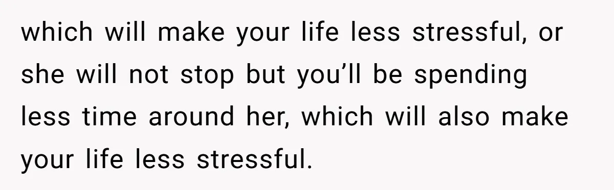 which will make your life less stressful, or she will not stop but you’ll be spending less time around her, which will also make your life less stressful.