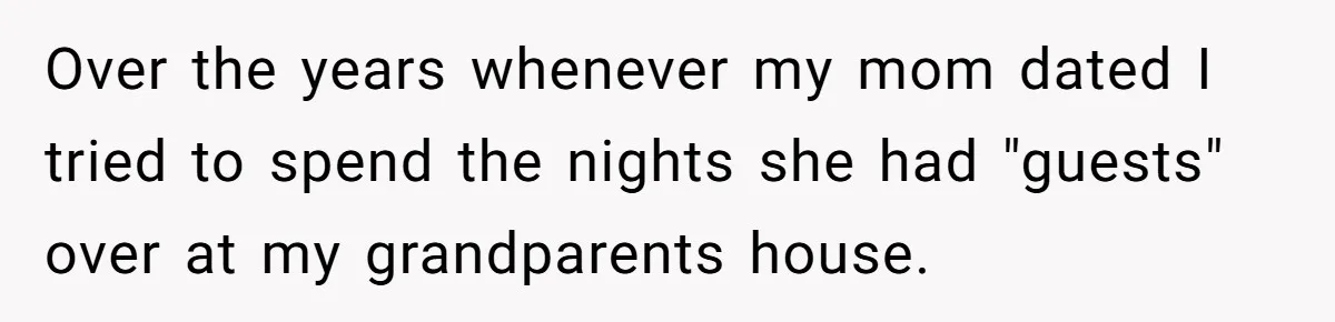 Over the years whenever my mom dated I tried to spend the nights she had "guests" over at my grandparents house.