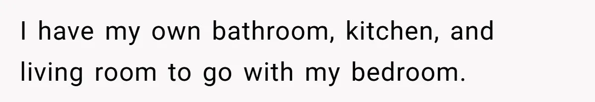 I have my own bathroom, kitchen, and living room to go with my bedroom.