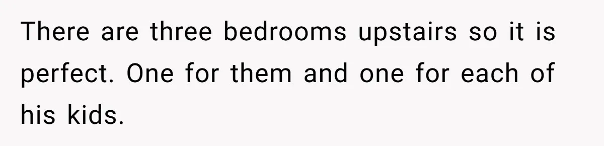 There are three bedrooms upstairs so it is perfect. One for them and one for each of his kids.
