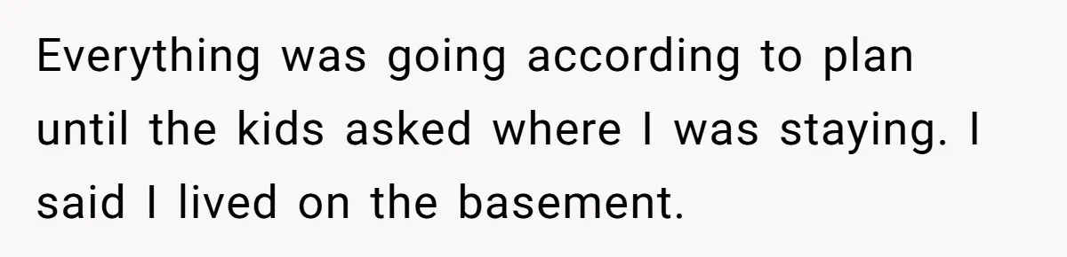 Everything was going according to plan until the kids asked where I was staying. I said I lived on the basement.