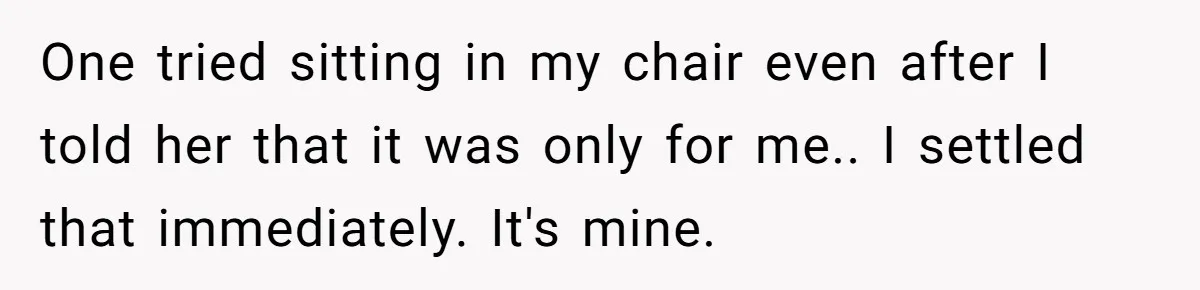 One tried sitting in my chair even after I told her that it was only for me.. I settled that immediately. It's mine.
