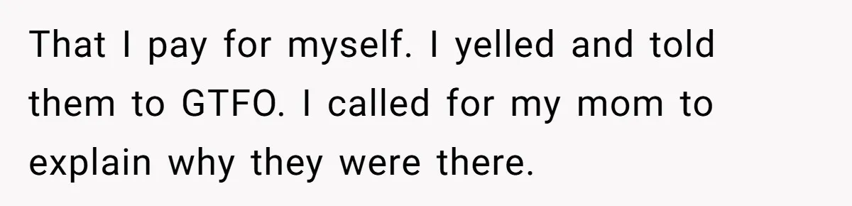 That I pay for myself. I yelled and told them to GTFO. I called for my mom to explain why they were there.