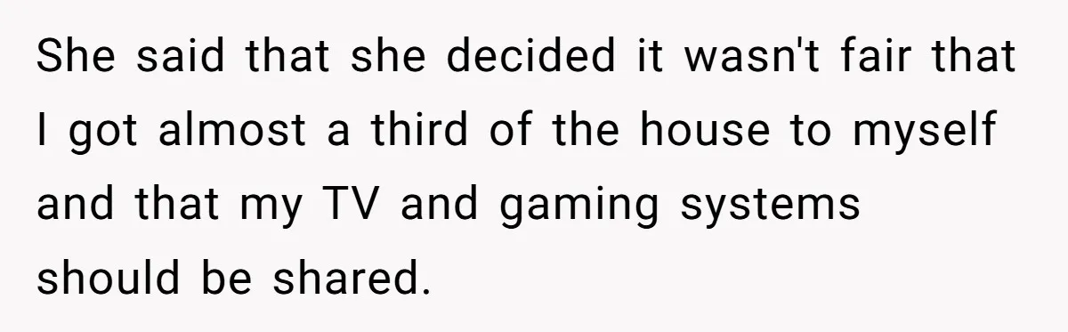 She said that she decided it wasn't fair that I got almost a third of the house to myself and that my TV and gaming systems should be shared.