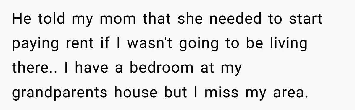 He told my mom that she needed to start paying rent if I wasn't going to be living there.. I have a bedroom at my grandparents house but I miss...