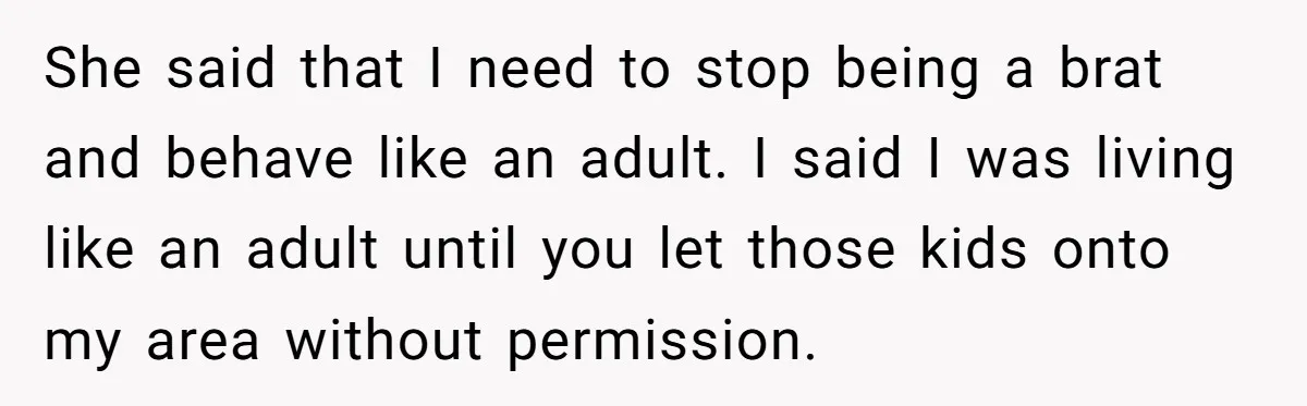 She said that I need to stop being a brat and behave like an adult. I said I was living like an adult until you let those kids onto my...