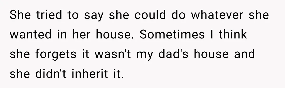 She tried to say she could do whatever she wanted in her house. Sometimes I think she forgets it wasn't my dad's house and she didn't inherit it.