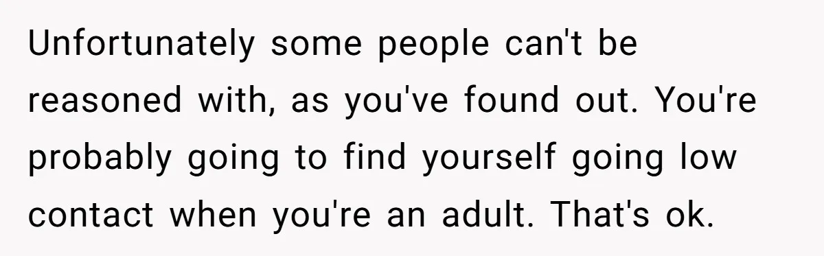 Unfortunately some people can't be reasoned with, as you've found out. You're probably going to find yourself going low contact when you're an adult. That's ok.