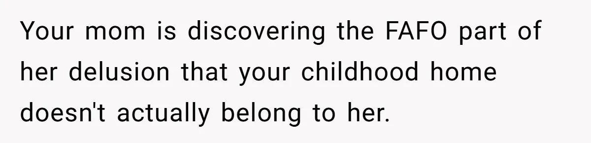 Your mom is discovering the FAFO part of her delusion that your childhood home doesn't actually belong to her.