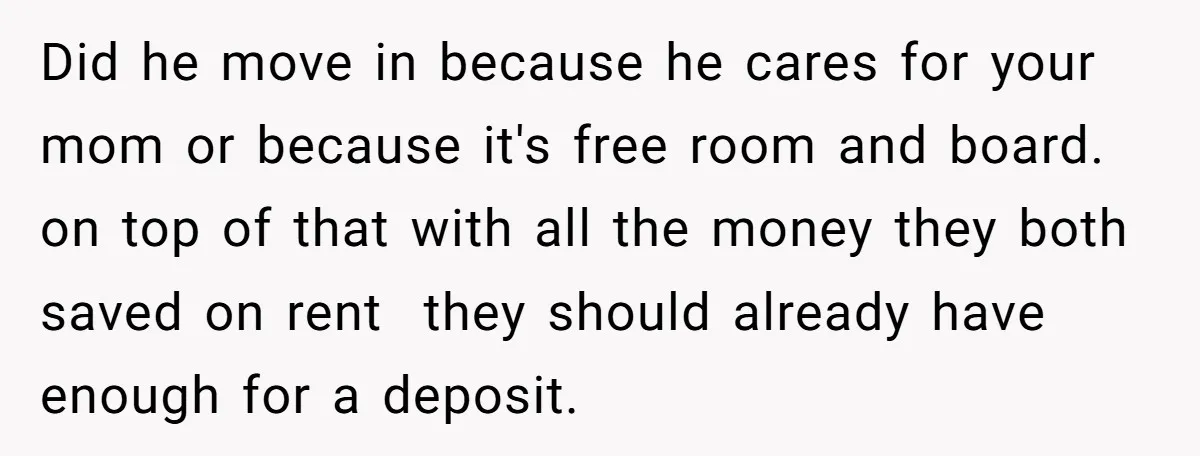 Did he move in because he cares for your mom or because it's free room and board. on top of that with all the money they both saved on rent...