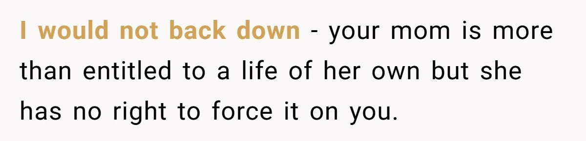 I would not back down - your mom is more than entitled to a life of her own but she has no right to force it on you.