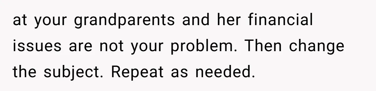 at your grandparents and her financial issues are not your problem. Then change the subject. Repeat as needed.