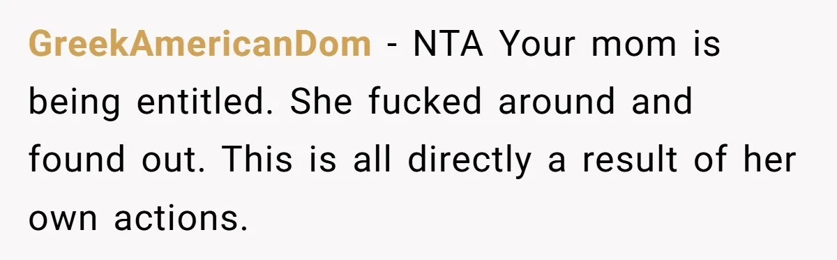 GreekAmericanDom − NTA Your mom is being entitled. She fucked around and found out. This is all directly a result of her own actions.