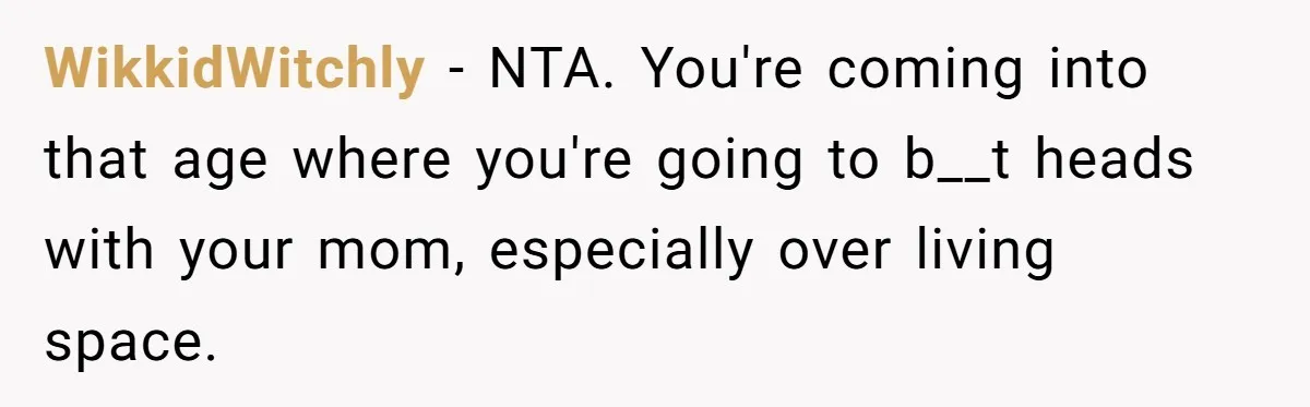 WikkidWitchly − NTA. You're coming into that age where you're going to b__t heads with your mom, especially over living space.