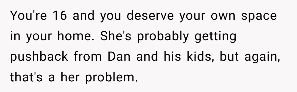 You're 16 and you deserve your own space in your home. She's probably getting pushback from Dan and his kids, but again, that's a her problem.