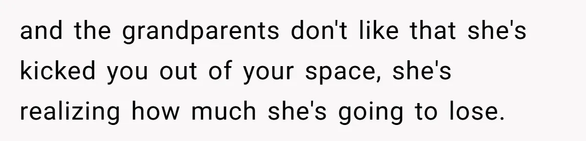 and the grandparents don't like that she's kicked you out of your space, she's realizing how much she's going to lose.