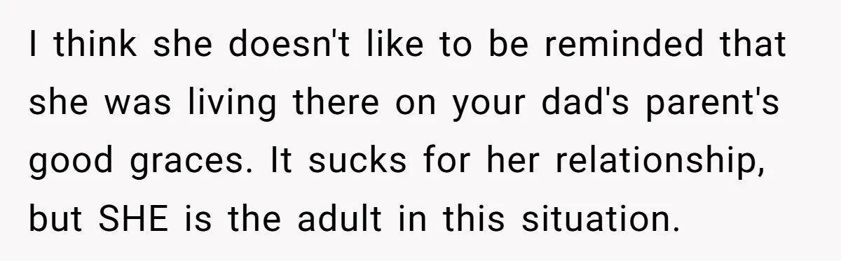 I think she doesn't like to be reminded that she was living there on your dad's parent's good graces. It sucks for her relationship, but SHE is the adult in...