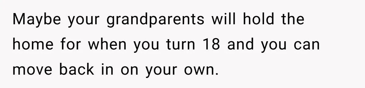 Maybe your grandparents will hold the home for when you turn 18 and you can move back in on your own.