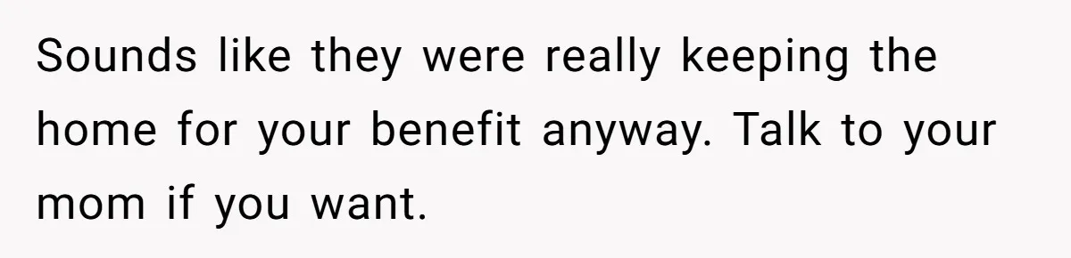 Sounds like they were really keeping the home for your benefit anyway. Talk to your mom if you want.
