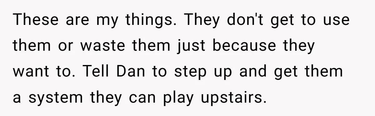 These are my things. They don't get to use them or waste them just because they want to. Tell Dan to step up and get them a system they can...