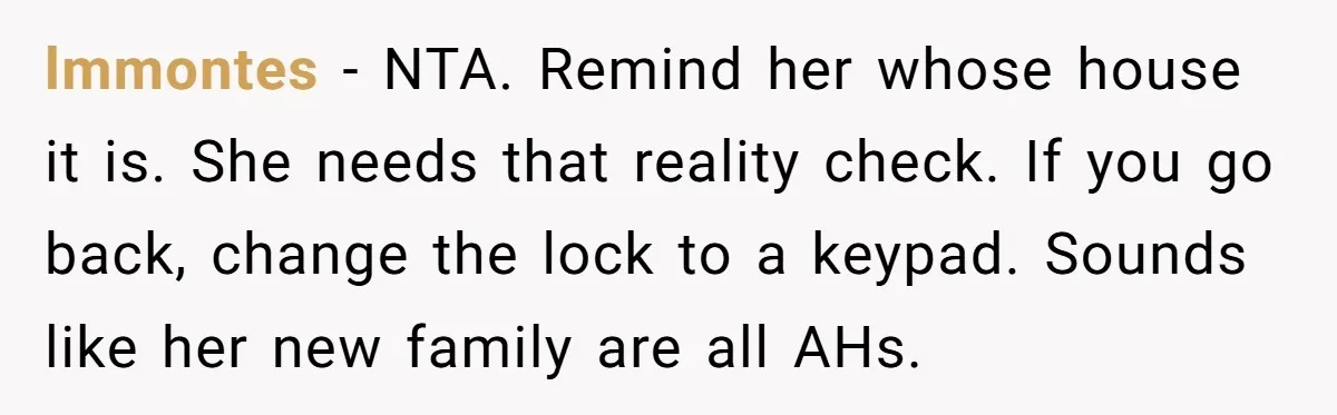 lmmontes − NTA. Remind her whose house it is. She needs that reality check. If you go back, change the lock to a keypad. Sounds like her new family are...