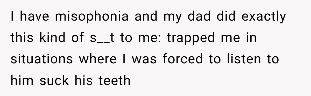 Wife Threatens Divorce After Husband Ignores Daughter Over Misophonia And College Prep I have misophonia and my dad did exactly this kind of s__t to me: trapped me in situations where I was forced to listen to him suck his teeth