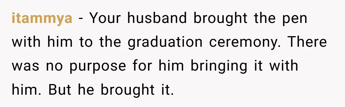 Wife Threatens Divorce After Husband Ignores Daughter Over Misophonia And College Prep itammya − Your husband brought the pen with him to the graduation ceremony. There was no purpose for him bringing it with him. But he brought it.