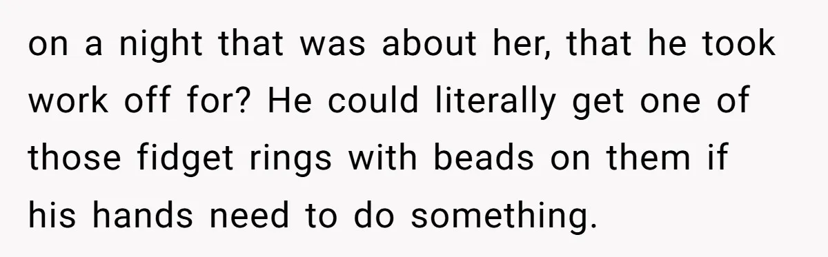 Wife Threatens Divorce After Husband Ignores Daughter Over Misophonia And College Prep on a night that was about her, that he took work off for? He could literally get one of those fidget rings with beads on them if his hands need...