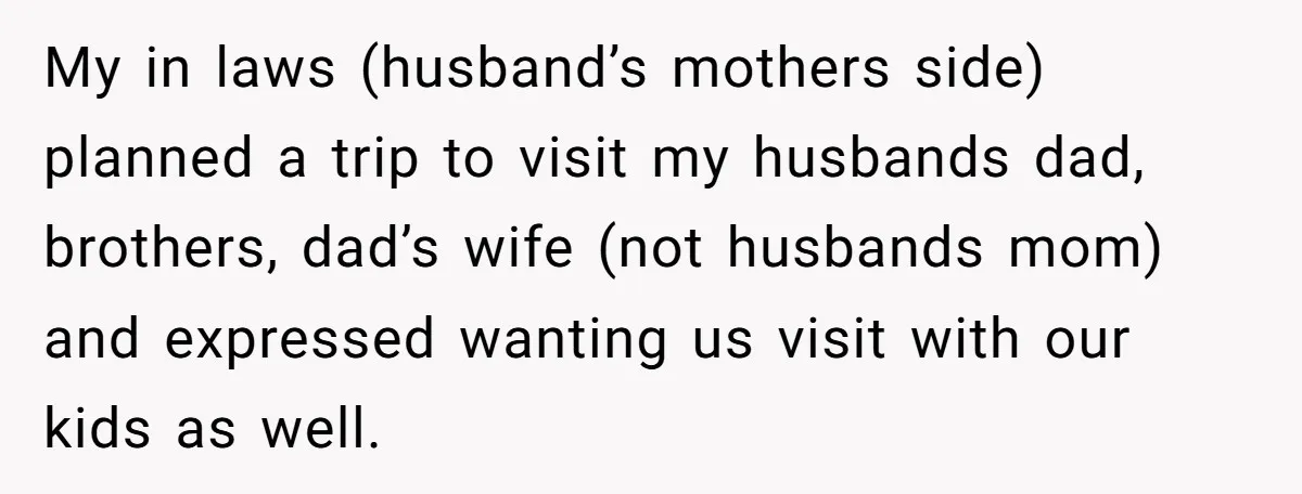Her In-Laws Wanted Her to Cancel a Long-Planned Graduation Trip, and Wouldn’t Take No for an Answer My in laws (husband’s mothers side) planned a trip to visit my husbands dad, brothers, dad’s wife (not husbands mom) and expressed wanting us visit with our kids as well.