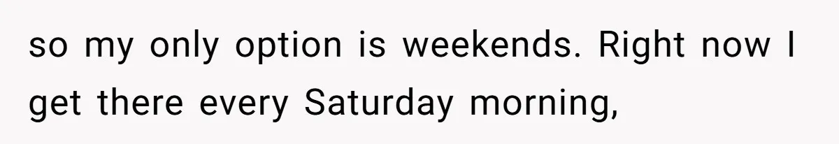 so my only option is weekends. Right now I get there every Saturday morning,